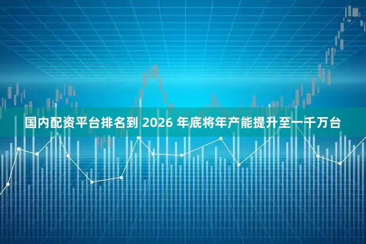 國內配資平臺排名到 2026 年底將年產能提升至一千萬臺