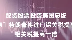 配資股票投資美國總統唐納德?特朗普將進口鋁關稅提高一倍
