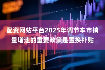 配資網(wǎng)站平臺(tái)2025年調(diào)節(jié)車市銷量增速的重要政策是置換補(bǔ)貼